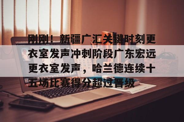 爱游戏APP爱游戏下载-关于刚刚！新疆广汇关键时刻更衣室发声冲刺阶段广东宏远更衣室发声，哈兰德连续十五场比赛得分超过晋级的信息-爱游戏APP爱游戏下载